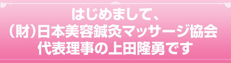 はじめまして、一般財団法人 日本美容鍼灸マッサージ協会 代表理事の上田隆勇です